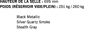 HAUTEUR DE LA SELLE : 695 mm POIDS (RÉSERVOIR VIDE PLEIN) : 251 kg   260 kg  Black Metallic Silver Quartz Smoke Steal   