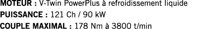 MOTEUR : V-Twin PowerPlus à refroidissement liquide PUISSANCE : 121 Ch   90 kW COUPLE MAXIMAL : 178 Nm à 3800 t min