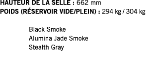 HAUTEUR DE LA SELLE : 662 mm POIDS (RÉSERVOIR VIDE PLEIN) : 294 kg   304 kg  Black Smoke Alumina Jade Smoke Stealth Gray